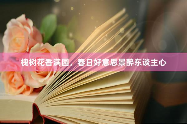槐树花香满园，春日好意思景醉东谈主心