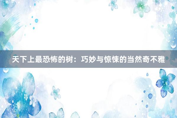 天下上最恐怖的树:巧妙与惊悚的当然奇不雅