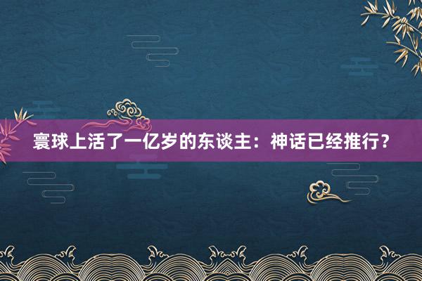 寰球上活了一亿岁的东谈主:神话已经推行?